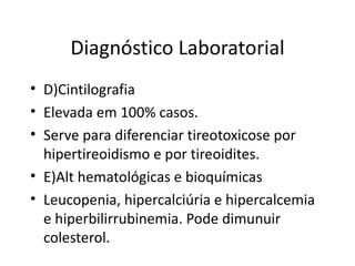 Diagnóstico Laboratorial D)Cintilografia Elevada em 100% casos. Serve para diferenciar tireotoxicose por hipertireoidismo e por tireoidites. E)Alt hematológicas e bioquímicas Leucopenia, hipercalciúria e hipercalcemia e hiperbilirrubinemia. Pode dimunuir colesterol. 