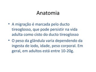Anatomia A migração é marcada pelo ducto tireoglosso, que pode persistir na vida adulta como cisto do ducto tireoglosso O peso da glândula varia dependendo da ingesta de iodo, idade, peso corporal. Em geral, em adultos está entre 10-20g. 