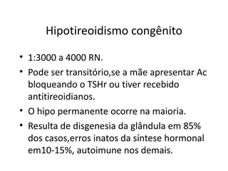 Hipotireoidismo congênito 1:3000 a 4000 RN. Pode ser transitório,se a mãe apresentar Ac bloqueando o TSHr ou tiver recebido antitireoidianos. O hipo permanente ocorre na maioria. Resulta de disgenesia da glândula em 85% dos casos,erros inatos da síntese hormonal em10-15%, autoimune nos demais. 