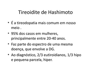 Tireoidite de Hashimoto É a tireodopatia mais comum em nosso meio . 95% dos casos em mulheres, principalmente entre 20-40 anos. Faz parte do espectro de uma mesma doença, que envolve a DG. Ao diagnóstico, 2/3 eutiroidianos, 1/3 hipo e pequena parcela, hiper. 