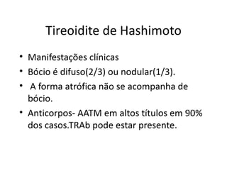 Tireoidite de Hashimoto Manifestações clínicas Bócio é difuso(2/3) ou nodular(1/3). A forma atrófica não se acompanha de bócio. Anticorpos- AATM em altos títulos em 90% dos casos.TRAb pode estar presente. 