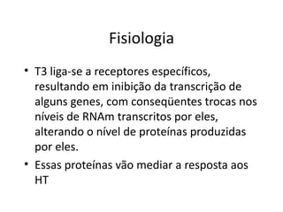 Fisiologia T3 liga-se a receptores específicos, resultando em inibição da transcrição de alguns genes, com conseqüentes trocas nos níveis de RNAm transcritos por eles, alterando o nível de proteínas produzidas por eles.  Essas proteínas vão mediar a resposta aos HT 