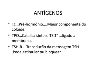 ANTÍGENOS Tg...Pré-hormônio....Maior componente do colóide. TPO...Catalisa sintese T3,T4...ligado a membrana. TSH-R... Transdução da mensagem TSH .Pode estimular ou bloquear. 