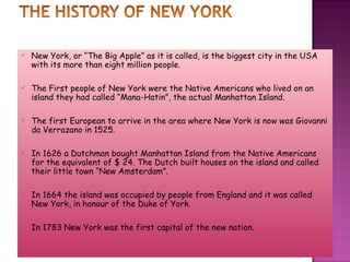 New York, or “The Big Apple” as it is called, is the biggest city in the USA with its more than eight million people. The First people of New York were the Native Americans who lived on an island they had called “Mana-Hatin”, the actual Manhattan Island.  The first European to arrive in the area where New York is now was Giovanni da Verrazano in 1525. In 1626 a Dutchman bought Manhattan Island from the Native Americans for the equivalent of $ 24. The Dutch built houses on the island and called their little town “New Amsterdam”. In 1664 the island was occupied by people from England and it was called New York, in honour of the Duke of York.  In 1783 New York was the first capital of the new nation. 