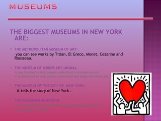 THE BIGGEST MUSEUMS IN NEW YORK ARE: THE METROPOLITAN MUSEUM OF ART:    you can see works by Titian, El Greco, Monet, Cezanne and Rousseau. THE MUSEUM OF MODER ART (MOMA):  It was founded to help people understand contemporary art.  It is dedicated to help people understand and enjoy the visual arts.  THE MUSEUM OF THE CITY OF  NEW YORK:   it tells the story of New York . THE GUGGENHEIM MUSEUM  it is a Museum of modern and contemporary art.  It founded in 1937.  