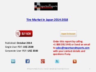 Tire Market in Japan 2014-2018 
Published: October 2014 
Single User PDF: US$ 2500 
Corporate User PDF: US$ 3500 
Order this report by calling 
+1 888 391 5441 or Send an email 
to sales@reportsandreports.com 
with your contact details and 
questions if any. 
© ReportsnReports.com / Contact sales@reportsandreports.com 1 
 