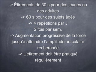 -> Étirements de 30 s pour des jeunes ou
des adultes
-> 60 s pour des sujets âgés
-> 4 répétitions par J
2 fois par sem.
-> Augmentation progressive de la force
jusqu’à atteindre l’amplitude articulaire
recherchée
-> L’étirement doit être pratiqué
régulièrement
 