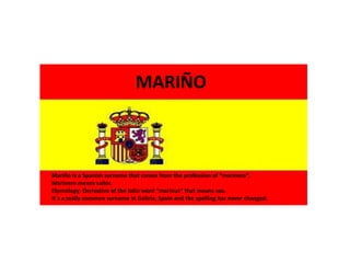 Mariño is a Spanish surname that comes from the profession of “marinero”.
Marinero means sailor.
Etymology: Derivative of the latin word “marinus” that means sea.
It´s a really common surname in Galicia, Spain and the spelling has never changed.
MARIÑO
 