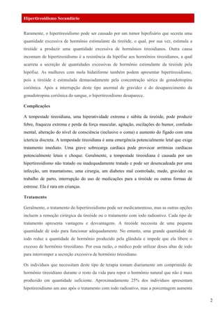 Hipertireoidismo Secundário
Raramente, o hipertireoidismo pode ser causado por um tumor hipofisário que secreta uma
quantidade excessiva de hormônio estimulante da tireóide, o qual, por sua vez, estimula a
tireóide a produzir uma quantidade excessiva de hormônios tireoidianos. Outra causa
incomum de hipertireoidismo é a resistência da hipófise aos hormônios tireoidianos, a qual
acarreta a secreção de quantidades excessivas de hormônio estimulante da tireóide pela
hipófise. As mulheres com mola hidatiforme também podem apresentar hipertireoidismo,
pois a tireóide é estimulada demasiadamente pela concentração sérica de gonadotropina
coriônica. Após a interrupção deste tipo anormal de gravidez e do desaparecimento da
gonadotropina coriônica do sangue, o hipertireoidismo desaparece.
Complicações
A tempestade tireoidiana, uma hiperatividade extrema e súbita da tireóide, pode produzir
febre, fraqueza extrema e perda da força muscular, agitação, oscilações do humor, confusão
mental, alteração do nível de consciência (inclusive o coma) e aumento do fígado com uma
icterícia discreta. A tempestade tireoidiana é uma emergência potencialmente letal que exige
tratamento imediato. Uma grave sobrecarga cardíaca pode provocar arritmias cardíacas
potencialmente letais e choque. Geralmente, a tempestade tireoidiana é causada por um
hipertireoidismo não tratado ou inadequadamente tratado e pode ser desencadeada por uma
infecção, um traumatismo, uma cirurgia, um diabetes mal controlado, medo, gravidez ou
trabalho de parto, interrupção do uso de medicações para a tireóide ou outras formas de
estresse. Ela é rara em crianças.
Tratamento
Geralmente, o tratamento do hipertireoidismo pode ser medicamentoso, mas as outras opções
incluem a remoção cirúrgica da tireóide ou o tratamento com iodo radioativo. Cada tipo de
tratamento apresenta vantagens e desvantagens. A tireóide necessita de uma pequena
quantidade de iodo para funcionar adequadamente. No entanto, uma grande quantidade de
iodo reduz a quantidade de hormônio produzido pela glândula e impede que ela libere o
excesso de hormônio tireoidiano. Por essa razão, o médico pode utilizar doses altas de iodo
para interromper a secreção excessiva de hormônio tireoidiano.
Os indivíduos que necessitam deste tipo de terapia tomam diariamente um comprimido de
hormônio tireoidiano durante o resto da vida para repor o hormônio natural que não é mais
produzido em quantidade suficiente. Aproximadamente 25% dos indivíduos apresentam
hipotireoidismo um ano após o tratamento com iodo radioativo, mas a porcentagem aumenta
2
 