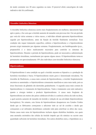 de modo constante nos 20 anos seguintes ou mais. O possível efeito cancerígeno do iodo
radioativo não foi confirmado.
Tireoidite Linfocítica Silenciosa
A tireoidite linfocítica silenciosa ocorre mais freqüentemente em mulheres, tipicamente logo
após o parto, e faz com que a tireóide aumente de tamanho sem provocar dor. Em um período
que varia de várias semanas a vários meses, o indivíduo afetado apresenta hipertireoidismo
seguido por hipotireoidismo, antes da função da tireóide finalmente normalizar. Essa
condição não requer tratamento específico, embora o hipertireoidismo e o hipotireoidismo
possam exigir tratamento por algumas semanas. Freqüentemente, um betabloqueador (p.ex.,
propranolol) é o único medicamento necessário para controlar os sintomas do
hipertireoidismo. Durante o período de hipotireoidismo, pode ser necessária a administração
de hormônio tireoidiano, normalmente por apenas alguns meses. O hipotireoidismo torna-se
permanente em aproximadamente 10% dos indivíduos com tireoidite linfocítica silenciosa.
Hipotireoidismo
O hipotireoidismo é uma condição na qual a tireóide encontra-se hipoativa e a produção de
hormônio tireoidiano é baixa. O hipotireoidismo muito grave é denominado mixedema. Na
tireoidite de Hashimoto, a causa mais comum de hipotireoidismo, a tireóide freqüentemente
encontra-se aumentada e o hipotireoidismo comumente manifesta-se anos mais tarde, pois as
áreas funcionais da glândula são destruídas gradualmente. A segunda causa mais comum de
hipotireoidismo é o tratamento do hipertireoidismo. Tanto o tratamento com iodo radioativo
quanto a cirurgia tendem a produzir hipotireoidismo. A causa mais freqüente de
hipotireoidismo em muitos dos países subdesenvolvidos é a carência crônica de iodo na dieta,
a qual acarreta aumento de tamanho da tireóide e redução de sua atividade (hipotireoidismo
bociogênico). No entanto, esta forma de hipotireoidismo desapareceu nos Estados Unidos
desde que os fabricantes começaram a adicionar iodo ao sal de cozinha e desde que
começaram a ser utilizados desinfetanes contendo iodo para esterilizar os ubres das vacas.
Outras causa mais raras de hipotireoidismo incluem alguns distúrbios herdados, nos quais
uma anomalia enzimática das células da tireóide impede que ela sintetize ou secrete uma
quantidade suficiente de hormônio tireoidiano. Em outros distúrbios raros, o hipotálamo ou a
3
 