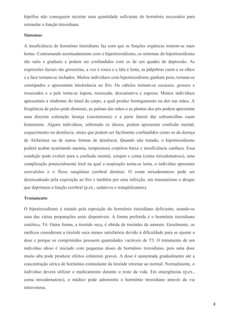 hipófise não conseguem secretar uma quantidade suficiente do hormônio necessário para
estimular a função tireoidiana.
Sintomas
A insuficiência de hormônio tireoidiano faz com que as funções orgânicas tornem-se mais
lentas. Contrastando acentuadamente com o hipertireoidismo, os sintomas do hipotireoidismo
são sutis e graduais e podem ser confundidos com os de um quadro de depressão. As
expressões faciais são grosseiras, a voz é rouca e a fala é lenta, as pálpebras caem e os olhos
e a face tornam-se inchados. Muitos indivíduos com hipotireoidismo ganham peso, tornam-se
constipados e apresentam intolerância ao frio. Os cabelos tornam-se escassos, grossos e
ressecados e a pele torna-se áspera, ressecada, descamativa e espessa. Muitos indivíduos
apresentam a síndrome do túnel do carpo, a qual produz formigamento ou dor nas mãos. A
freqüência de pulso pode diminuir, as palmas das mãos e as plantas dos pés podem apresentar
uma discreta coloração laranja (carotenemia) e a parte lateral das sobrancelhas caem
lentamente. Alguns indivíduos, sobretudo os idosos, podem apresentar confusão mental,
esquecimento ou demência, sinais que podem ser facilmente confundidos como os da doença
de Alzheimer ou de outras formas de demência. Quando não tratado, o hipotireoidismo
poderá acabar acaretando anemia, temperatura corpórea baixa e insuficiência cardíaca. Essa
condição pode evoluir para a confusão mental, estupor e coma (coma mixedematoso), uma
complicação potencialmente letal na qual a respiração torna-se lenta, o indivíduo apresenta
convulsões e o fluxo sangüíneo cerebral diminui. O coma mixedematoso pode ser
desencadeado pela exposição ao frio e também por uma infecção, um traumatismo e drogas
que deprimem a função cerebral (p.ex., sedativos e tranqüilizantes).
Tratamento
O hipotireoidismo é tratado pela reposição do hormônio tireoidiano deficiente, usando-se
uma das várias preparações orais disponíveis. A forma preferida é o hormônio tireoidiano
sintético, T4. Outra forma, a tireóide seca, é obtida de tireóides de animais. Geralmente, os
médicos consideram a tireóide seca menos satisfatória devido à dificuldade para se ajustar a
dose e porque os comprimidos possuem quantidades variáveis de T3. O tratamento de um
indivíduo idoso é iniciado com pequenas doses de hormônio tireoidiano, pois uma dose
muito alta pode produzir efeitos colaterais graves. A dose é aumentada gradualmente até a
concentração sérica de hormônio estimulante da tireóide retornar ao normal. Normalmente, o
indivíduo deverá utilizar o medicamento durante o resto da vida. Em emergências (p.ex.,
coma mixedematoso), o médico pode administra o hormônio tireoidiano através da via
intravenosa.
4
 