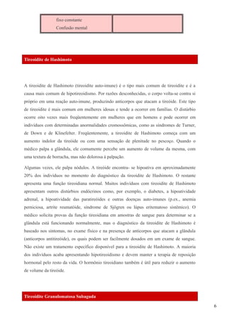 fixo constante
Confusão mental
Tireoidite de Hashimoto
A tireoidite de Hashimoto (tireoidite auto-imune) é o tipo mais comum de tireoidite e é a
causa mais comum de hipotireoidismo. Por razões desconhecidas, o corpo volta-se contra si
próprio em uma reação auto-imune, produzindo anticorpos que atacam a tireóide. Este tipo
de tireoidite é mais comum em mulheres idosas e tende a ocorrer em famílias. O distúrbio
ocorre oito vezes mais freqüentemente em mulheres que em homens e pode ocorrer em
indivíduos com determinadas anormalidades cromossômicas, como as síndromes de Turner,
de Down e de Klinefelter. Freqüentemente, a tireoidite de Hashimoto começa com um
aumento indolor da tireóide ou com uma sensação de plenitude no pescoço. Quando o
médico palpa a glândula, ele comumente percebe um aumento de volume da mesma, com
uma textura de borracha, mas não dolorosa à palpação.
Algumas vezes, ele palpa nódulos. A tireóide encontra- se hipoativa em aproximadamente
20% dos indivíduos no momento do diagnóstico da tireoidite de Hashimoto. O restante
apresenta uma função tireoidiana normal. Muitos indivíduos com tireoidite de Hashimoto
apresentam outros distúrbios endócrinos como, por exemplo, o diabetes, a hipoatividade
adrenal, a hipoatividade das paratireóides e outras doenças auto-imunes (p.ex., anemia
perniciosa, artrite reumatóide, síndrome de Sjögren ou lúpus eritematoso sistêmico). O
médico solicita provas da função tireoidiana em amostras de sangue para determinar se a
glândula está funcionando normalmente, mas o diagnóstico da tireoidite de Hashimoto é
baseado nos sintomas, no exame físico e na presença de anticorpos que atacam a glândula
(anticorpos antitireóide), os quais podem ser facilmente dosados em um exame de sangue.
Não existe um tratamento específico disponível para a tireoidite de Hashimoto. A maioria
dos indivíduos acaba apresentando hipotireoidismo e devem manter a terapia de reposição
hormonal pelo resto da vida. O hormônio tireoidiano também é útil para reduzir o aumento
de volume da tireóide.
Tireoidite Granulomatosa Subaguda
6
 