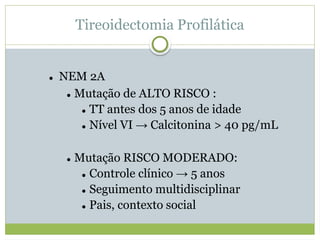 Tireoidectomia Profilática
 NEM 2A
 Mutação de ALTO RISCO :
 TT antes dos 5 anos de idade
 Nível VI → Calcitonina > 40 pg/mL
 Mutação RISCO MODERADO:
 Controle clínico → 5 anos
 Seguimento multidisciplinar
 Pais, contexto social
 