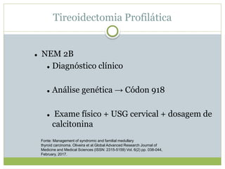 Tireoidectomia Profilática
 NEM 2B
 Diagnóstico clínico
 Análise genética → Códon 918
 Exame físico + USG cervical + dosagem de
calcitonina
Fonte: Management of syndromic and familial medullary
thyroid carcinoma. Oliveira et al.Global Advanced Research Journal of
Medicine and Medical Sciences (ISSN: 2315-5159) Vol. 6(2) pp. 038-044,
February, 2017.
 