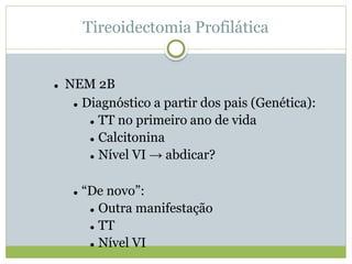 Tireoidectomia Profilática
 NEM 2B
 Diagnóstico a partir dos pais (Genética):
 TT no primeiro ano de vida
 Calcitonina
 Nível VI → abdicar?
 “De novo”:
 Outra manifestação
 TT
 Nível VI
 