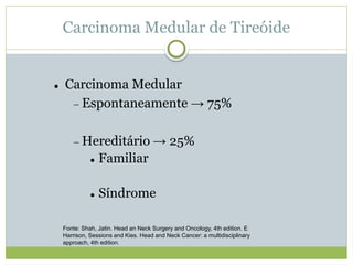 Carcinoma Medular de Tireóide
 Carcinoma Medular
 Espontaneamente → 75%
 Hereditário → 25%
 Familiar
 Síndrome
Fonte: Shah, Jatin. Head an Neck Surgery and Oncology, 4th edition. E
Harrison, Sessions and Kies. Head and Neck Cancer: a multidisciplinary
approach, 4th edition.
 