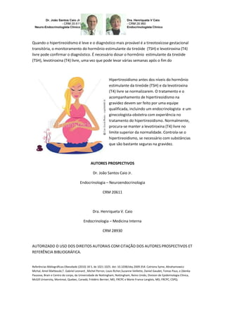 Quando o hipertireoidismo é leve e o diagnóstico mais provável é a tireotoxicose gestacional
transitória, o monitoramento do hormônio estimulante da tireóide (TSH) e levotiroxina (T4)
livre pode confirmar o diagnóstico. É necessário dosar o hormônio estimulante da tireóide
(TSH), levotiroxina (T4) livre, uma vez que pode levar várias semanas após o fim do



                                                            Hipertireoidismo antes dos níveis do hormônio
                                                            estimulante da tireóide (TSH) e da levotiroxina
                                                            (T4) livre se normalizarem. O tratamento e o
                                                            acompanhamento de hipertireoidismo na
                                                            gravidez devem ser feito por uma equipe
                                                            qualificada, incluindo um endocrinologista e um
                                                            ginecologista-obstetra com experiência no
                                                            tratamento do hipertireoidismo. Normalmente,
                                                            procura-se manter a levotiroxina (T4) livre no
                                                            limite superior da normalidade. Controla-se o
                                                            hipertireoidismo, se necessário com substâncias
                                                            que são bastante seguras na gravidez.



                                              AUTORES PROSPECTIVOS

                                                Dr. João Santos Caio Jr.

                                     Endocrinologia – Neuroendocrinologia

                                                       CRM 20611



                                               Dra. Henriqueta V. Caio

                                        Endocrinologia – Medicina Interna

                                                       CRM 28930


AUTORIZADO O USO DOS DIREITOS AUTORAIS COM CITAÇÃO DOS AUTORES PROSPECTIVOS ET
REFERÊNCIA BIBLIOGRÁFICA.


Referências Bibliográficas:Obesidade (2010) 18 5, de 1021-1025. doi: 10.1038/oby.2009.354. Catriona Syme, Abrahamowicz
Michal, Amel Mahboubi,T. Gabriel Leonard , Michel Perron, Louis Richer,Suzanne Veillette, Daniel Gaudet, Tomas Paus, e Zdenka
Pausova, Brain e Centro do corpo, da Universidade de Nottingham, Nottingham, Reino Unido, Division de Epidemiologia Clínica,
McGill University, Montreal, Quebec, Canadá, Frédéric Bernier, MD, FRCPC e Marie-France Langlois, MD, FRCPC, CSPQ;
 