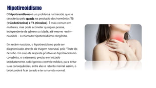 Hipotireoidismo
O hipotireoidismo é um problema na tireoide, que se
caracteriza pela queda na produção dos hormônios T3
(triiodotironina) e T4 (tiroxina). É mais comum em
mulheres, mas pode acometer qualquer pessoa,
independente de gênero ou idade, até mesmo recém-
nascidos – o chamado hipotireoidismo congênito.
Em recém-nascidos, o hipotireoidismo pode ser
diagnosticado através da triagem neonatal, pelo “Teste do
Pezinho. Em caso de resposta positiva ao hipotireoidismo
congênito, o tratamento precisa ser iniciado
imediatamente, sob rigoroso controle médico, para evitar
suas consequências, entre elas o retardo mental. Assim, o
bebê poderá ficar curado e ter uma vida normal.
 