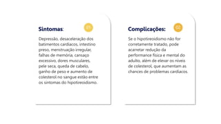 01 02
Depressão, desaceleração dos
batimentos cardíacos, intestino
preso, menstruação irregular,
falhas de memória, cansaço
excessivo, dores musculares,
pele seca, queda de cabelo,
ganho de peso e aumento de
colesterol no sangue estão entre
os sintomas do hipotireoidismo.
Sintomas:
Se o hipotireoidismo não for
corretamente tratado, pode
acarretar redução da
performance física e mental do
adulto, além de elevar os níveis
de colesterol, que aumentam as
chances de problemas cardíacos.
Complicações:
 