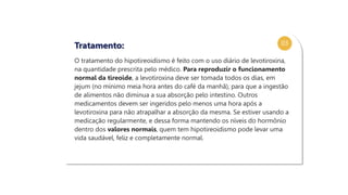 03
O tratamento do hipotireoidismo é feito com o uso diário de levotiroxina,
na quantidade prescrita pelo médico. Para reproduzir o funcionamento
normal da tireoide, a levotiroxina deve ser tomada todos os dias, em
jejum (no mínimo meia hora antes do café da manhã), para que a ingestão
de alimentos não diminua a sua absorção pelo intestino. Outros
medicamentos devem ser ingeridos pelo menos uma hora após a
levotiroxina para não atrapalhar a absorção da mesma. Se estiver usando a
medicação regularmente, e dessa forma mantendo os níveis do hormônio
dentro dos valores normais, quem tem hipotireoidismo pode levar uma
vida saudável, feliz e completamente normal.
Tratamento:
 