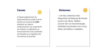 01
02
O desencadeamento do
hipertireoidismo pode ocorrer
devido ao excesso de iodo
presente em alguns
medicamentos, ao surgimento
de nódulos na glândula, ao
funcionamento mais acelerado
da tireoide ou à ingestão dos
hormônios da tireoide.
Causas:
– um dos sintomas mais
frequentes da Doença de Graves
ocorre nos olhos. Podem
ocorrer dor na movimentação,
fotofobia (incômodo com a luz),
olhos vermelhos e saltados;
Sintomas:
 