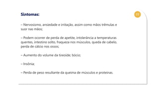 03
– Nervosismo, ansiedade e irritação, assim como mãos trêmulas e
suor nas mãos;
– Podem ocorrer de perda de apetite, intolerância a temperaturas
quentes, intestino solto, fraqueza nos músculos, queda de cabelo,
perda de cálcio nos ossos;
– Aumento do volume da tireoide; bócio;
– Insônia;
– Perda de peso resultante da queima de músculos e proteínas.
Sintomas:
 