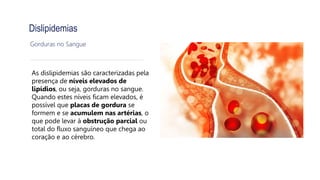 Dislipidemias
Gorduras no Sangue
As dislipidemias são caracterizadas pela
presença de níveis elevados de
lipídios, ou seja, gorduras no sangue.
Quando estes níveis ficam elevados, é
possível que placas de gordura se
formem e se acumulem nas artérias, o
que pode levar à obstrução parcial ou
total do fluxo sanguíneo que chega ao
coração e ao cérebro.
 