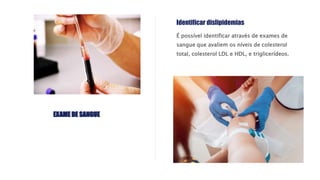 É possível identificar através de exames de
sangue que avaliem os níveis de colesterol
total, colesterol LDL e HDL, e triglicerídeos.
Identificar dislipidemias
EXAME DE SANGUE
 