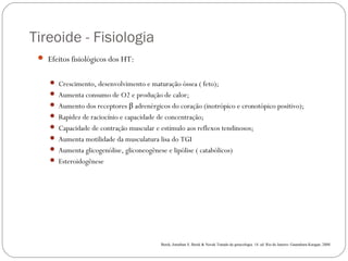 Tireoide - Fisiologia
 Efeitos fisiológicos dos HT:
 Crescimento, desenvolvimento e maturação óssea ( feto);
 Aumenta consumo de O2 e produção de calor;
 Aumento dos receptores β adrenérgicos do coração (inotrópico e cronotópico positivo);
 Rapidez de raciocínio e capacidade de concentração;
 Capacidade de contração muscular e estímulo aos reflexos tendinosos;
 Aumenta motilidade da musculatura lisa do TGI
 Aumenta glicogenólise, gliconeogênese e lipólise ( catabólicos)
 Esteroidogênese
Berek, Jonathan S. Berek & Novak Tratado de ginecologia. 14. ed .Rio de Janeiro: Guanabara Koogan, 2008.
 