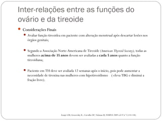 Inter-relações entre as funções do
ovário e da tireoide
 Considerações FinaisConsiderações Finais
 Avaliar função tireoidea em paciente com alteração menstrual após descartar lesões nos
órgãos genitais;
 Segundo a Associação Norte-Americana de Tireoide (American Thyroid Society), todas as
mulheres acima de 35 anos devem ser avaliadas a cada 5 anos quanto a função
tireoidiana;
 Paciente em TH deve ser avaliada 12 semanas após o início, pois pode aumentar a
necessidade de tiroxina nas mulheres com hipotireoidismo ( eleva TBG e diminui a
fração livre).
Araujo LFB, Grozovisky R., Carvalho DP, Valsman M, FEMINA 2009 vol 37 nº 3 (143-148)
 
