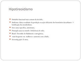 Hipotireoidismo
 Distúrbio funcional mais comum da tireóide;
 Síndrome clínica resultante da produção ou ação deficiente dos hormônios tireoidianos ->
lentificação dos metabolismo.
 Sem causa específica, autoimune;
 Principal causa no mundo: Deficiência de iodo;
 Brasil: Tireoidite de Hashimoto e iatrogênica;
 mais frequente em mulheres e aumenta com a idade;
 Screening após 35 anos;
 