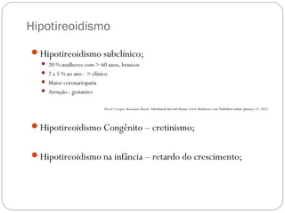 Hipotireoidismo
Hipotireoidismo subclínico;
 20 % mulheres com > 60 anos, brancos
 2 a 5 % ao ano - > clínico
 Maior coronariopatia
 Atenção : gestantes
David S Cooper, Bernadette Biondi Subclinical thyroid disease www.thelancet.com Published online January 23, 2012
Hipotireoidismo Congênito – cretinismo;
Hipotireoidismo na infância – retardo do crescimento;
 