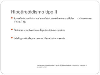 Hipotireoidismo tipo II
 Resistência periférica aos hormônios tireoidianos nas células ( não converte
T4 em T3);
 Sintomas semelhantes aos hipotireoidismo clássico;
 Subdiagnosticada por exames laboratoriais normais;
John Burgstiner, Hypothyroidism Type II - A Modern Epidemic , EzineArticles, Publicação: 02
de outubro de 2009
 