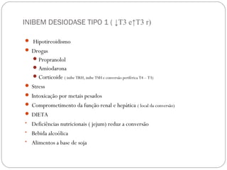 INIBEM DESIODASE TIPO 1 ( ↓T3 e↑T3 r)
 Hipotireoidismo
 Drogas
Propranolol
Amiodarona
Corticoide ( inibe TRH, inibe TSH e conversão periférica T4 – T3)
 Stress
 Intoxicação por metais pesados
 Comprometimento da função renal e hepática ( local da conversão)
 DIETA
• Deficiências nutricionais ( jejum) reduz a conversão
• Bebida alcoólica
• Alimentos a base de soja
 