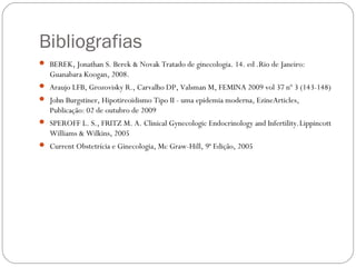 Bibliografias
 BEREK, Jonathan S. Berek & Novak Tratado de ginecologia. 14. ed .Rio de Janeiro:
Guanabara Koogan, 2008.
 Araujo LFB, Grozovisky R., Carvalho DP, Valsman M, FEMINA 2009 vol 37 nº 3 (143-148)
 John Burgstiner, Hipotireoidismo Tipo II - uma epidemia moderna, EzineArticles,
Publicação: 02 de outubro de 2009
 SPEROFF L. S., FRITZ M. A. Clinical Gynecologic Endocrinology and Infertility.Lippincott
Williams & Wilkins, 2005
 Current Obstetrícia e Ginecologia, Mc Graw-Hill, 9ª Edição, 2005
 