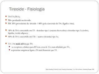Tireoide - Fisiologia
 T4:T3 (20:1);
 T4 - produzido na tireoide
 T3 20% proveniente da tireoide / 80% pela conversão do T4 ( fígado e rim);
 30% de T4 é convertido em T3 - desiodase tipo 1 (maioria dos tecidos) e desiodase tipo 2 (cérebro,
hipófise, tecido adiposo);
 40% de T4 é convertido em T3r – inativo (desiodase tipo 3) ;
 T3 é 4x mais ativo que T4:
 os receptores celulares para HT tem cerca de 15 x mais afinidade por T3;
 as proteínas sanguíneas ligam a T4 mais fixamente que T3.  
Berek, Jonathan S. Berek & Novak Tratado de Ginecologia. 14. ed .Rio de Janeiro: Guanabara Koogan, 2008.
 