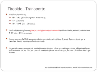  Tireoide - Transporte
 Proteínas plasmáticas;
 70% TBG (globulina ligadora de tiroxina);
 15% Albumina
 10% TBPA (pré – albumina)
 Estados hiperestrogênicos (gestação, estrogenioterapia continuada) elevam TBG e portanto, cursam com
T4 total e T4 livre normal;↑
 Com o aumento da TBG, a manutenção de um estado eutireoidiano depende do conceito de que a
tiroxina livre é mantida em limites normais.  
 Na gestação ocorre aumento de metabolismo da tiroxina, a dose necessária para tratar o hipotireoidismo
pode aumentar em ate 75% por conta da metabolização do hormônio pela placenta.( desiodase tipo 3 que
inativa).
Berek, Jonathan S. Berek & Novak Tratado de Ginecologia. 14. ed .Rio de Janeiro: Guanabara Koogan, 2008.
 