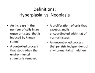 Definitions:
         Hyperplasia vs Neoplasia

• An increase in the        • A proliferation of cells that
  number of cells in an       exceeds and is
  organ or tissue that is     uncoordinated with that of
  induced by known            normal tissues
  stimuli                   • An uncontrolled process
• A controlled process        that persists independent of
  that stops when the         environmental stimulation
  environmental
  stimulus is removed
 