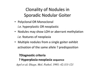 Clonality of Nodules in
       Sporadic Nodular Goiter
• Polyclonal OR Monoclonal
  i.e. hyperplastic OR neoplastic
• Nodules may show LOH or aberrant methylation
  i.e. features of neoplasia
• Multiple nodules from a single goiter exhibit
  activation of the same allele ? predisposition

   ?Diagnostic criteria
   ? Hyperplasia-neoplasia sequence
 Apel et al; Diagn. Mol. Pathol. 1995; 42:113-121
 