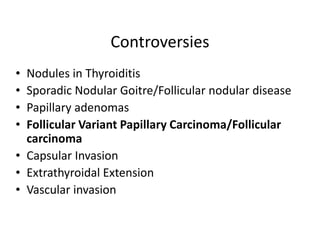 Controversies
• Nodules in Thyroiditis
• Sporadic Nodular Goitre/Follicular nodular disease
• Papillary adenomas
• Follicular Variant Papillary Carcinoma/Follicular
  carcinoma
• Capsular Invasion
• Extrathyroidal Extension
• Vascular invasion
 
