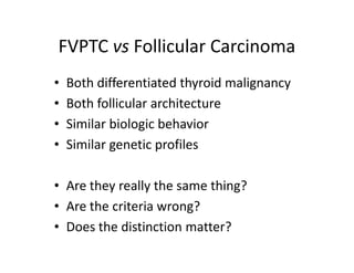 FVPTC vs Follicular Carcinoma
•   Both differentiated thyroid malignancy
•   Both follicular architecture
•   Similar biologic behavior
•   Similar genetic profiles

• Are they really the same thing?
• Are the criteria wrong?
• Does the distinction matter?
 