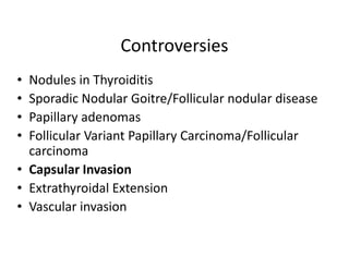 Controversies
• Nodules in Thyroiditis
• Sporadic Nodular Goitre/Follicular nodular disease
• Papillary adenomas
• Follicular Variant Papillary Carcinoma/Follicular
  carcinoma
• Capsular Invasion
• Extrathyroidal Extension
• Vascular invasion
 