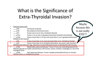 What is the Significance of
         Extra-Thyroidal Invasion?
                                                                                              Maybe
•   Primary Tumor (pT)
•   ___ pTX:            Cannot be assessed
                                                                                           because this
•   ___ pT0:            No evidence of primary tumor                                       is not really
•   ___ pT1:            Tumor size 2 cm or less, limited to thyroid
•   ___ pT1a:           Tumor 1 cm or less in greatest dimension limited to the thyroid.      ETE??
•   ___ pT1b:           Tumor more than 1 cm but not more than 2 cm in greatest dimension,
    limited to the thyroid
•   ___ pT2:            Tumor more than 2 cm, but not more than 4 cm, limited to thyroid
•   ___ pT3:            Tumor more than 4 cm limited to thyroid or any tumor with minimal
    extrathyroid extension (eg, extension to sternothyroid muscle or perithyroid soft tissues)
•   ___ pT4a:           Moderately advanced disease. Tumor of any size extending beyond the
    thyroid capsule to invade subcutaneous soft tissues, larynx, trachea, esophagus or recurrent
    laryngeal nerve
•   ___ pT4b:           Very advanced disease. Tumor invades prevertebral fascia or encases
    carotid artery or mediastinal vessels
 