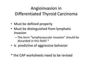 Angioinvasion in
  Differentiated Thyroid Carcinoma

• Must be defined properly
• Must be distinguished from lymphatic
  invasion
  – The term “lymphovascular invasion” should be
    discarded in this field! *
• Is predictive of aggressive behavior

* the CAP worksheets need to be revised
 