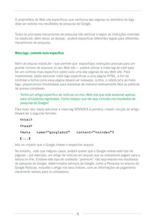 O proprietário do Web site especiﬁcou que nenhuma das páginas no directório de logs
deve ser exibida nos resultados de pesquisa do Google.


Todos os principais mecanismos de pesquisa irão veriﬁcar e seguir as instruções inseridas
no robots.txt; além disso, se desejar, poderá especiﬁcar diferentes regras para diferentes
mecanismos de pesquisa.


Meta tags: controlo mais especíﬁco


Além do arquivo robots.txt – que permite que especiﬁque instruções precisas para um
grande número de arquivos no seu Web site – poderá utilizar a meta tag de robô para
ter um controlo mais especíﬁco sobre cada uma das páginas do seu Web site. Para
implementar, basta adicionar meta tags especíﬁcas a uma página HTML, a ﬁm de
controlar a forma como essa página deverá ser indexada. Juntos, o robots.txt e as meta
tags, proporcionam ﬂexibilidade para expressar de maneira relativamente fácil as políticas
de acesso complexas.
   Tenho um artigo especíﬁco de notícias no meu Web site que está acessível apenas
   para utilizadores registrados. Como impeço que ele seja incluído nos resultados de
   pesquisa do Google?
Para fazer isto, basta adicionar a meta tag NOINDEX à primeira <head> secção do artigo.
Deverá ter o seguinte formato:
   <html>

   <head>

   <meta       name=”googlebot”             content=”noindex”>

   [...]

Isto irá impedir que o Google indexe o respectivo arquivo.
No entanto, note que nalguns casos, poderá querer que o Google indexe este tipo de
páginas – por exemplo, um artigo de notícias em arquivo que os utilizadores pagam para a
leitura on-line. Embora este tipo de conteúdo “premium” não seja exibido nos resultados
de pesquisa do Google, determinados serviços do Google, como a Pesquisa no arquivo do
Google Notícias, incluirão o artigo nos seus índices, com as informações de pagamento
claramente visíveis para os utilizadores.




                                             8
 
