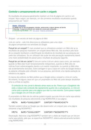 Controlar o armazenamento em cache e snippets
Os resultados de pesquisa geralmente mostram um link de página em cache e um
snippet. Veja a seguir, por exemplo, um dos primeiros resultados visualizados quando
pesquisamos por “arara”:




Snippet – um excerto de texto da página da Web
Link em cache – este link direcciona os utilizadores para uma cópia
da página armazenada nos servidores do Google
Porquê ter um snippet? É mais provável que os utilizadores acedam um Web site se os
resultados de pesquisa mostrarem um snippet desse Web site. Isto acontece pelo facto
de os snippets facilitarem a identiﬁcação da relevância do resultado da sua pesquisa por
parte dos utilizadores. Se um utilizador não puder ter esta percepção rapidamente,haverá
uma maior probabilidade de passar para o resultado de pesquisa seguinte.
Porquê ter um link em cache? O link em cache é útil em vários casos como, por exemplo:
quando os Web sites ﬁcam temporariamente indisponíveis, quando os Web sites de
notícias ﬁcam sobrecarregados devido a um evento importante; ou quando os Web sites
são acidentalmente excluídos. Outra vantagem é que a cópia em cache do Google destaca
as palavras utilizadas pelo utilizador na sua pesquisa, permitindo uma rápida avaliação da
relevância da página.
A maioria dos editores da Web prefere que o Google exiba o snippet e o link em cache.
No entanto, há alguns casos em que um proprietário do Web site pode desejar desabilitar
uma ou ambas as opções:
   O conteúdo do meu jornal é alterado várias vezes ao dia. Parece que o Googlebot não
   está a indexar este conteúdo tão rapidamente quanto nós o actualizamos, e o link em
   cache está a apontar para uma página que não é a mais recente. Como posso impedir
   que o Google crie um link em cache?
O proprietário do Web site de notícias poderá impedir que este link em cache seja exibido
nos resultados de pesquisa adicionando a tag NOARCHIVE à sua página:
   <META       NAME=”GOOGLEBOT”             CONTENT=”NOARCHIVE”>

Também poderá indicar ao Google que não deverá exibir um snippet para uma página
utilizando a tag NOSNIPPET:
   <META       NAME=”GOOGLEBOT”             CONTENT=”NOSNIPPET”>

Observação: Adicionar a tag NOSNIPPET também tem o efeito de impedir que um link em
cache seja exibido, pelo que, se especiﬁcar NOSNIPPET, obterá automaticamente também
a tag NOARCHIVE.
                                           10
 