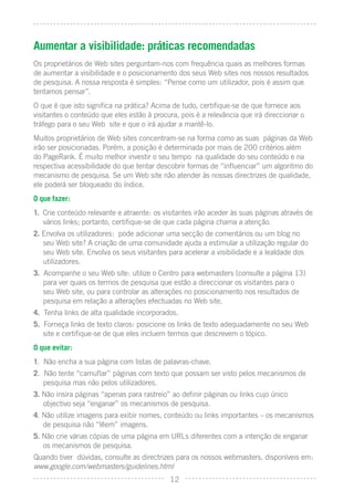 Aumentar a visibilidade: práticas recomendadas
Os proprietários de Web sites perguntam-nos com frequência quais as melhores formas
de aumentar a visibilidade e o posicionamento dos seus Web sites nos nossos resultados
de pesquisa. A nossa resposta é simples: “Pense como um utilizador, pois é assim que
tentamos pensar”.
O que é que isto signiﬁca na prática? Acima de tudo, certiﬁque-se de que fornece aos
visitantes o conteúdo que eles estão à procura, pois é a relevância que irá direccionar o
tráfego para o seu Web site e que o irá ajudar a mantê-lo.
Muitos proprietários de Web sites concentram-se na forma como as suas páginas da Web
irão ser posicionadas. Porém, a posição é determinada por mais de 200 critérios além
do PageRank. É muito melhor investir o seu tempo na qualidade do seu conteúdo e na
respectiva acessibilidade do que tentar descobrir formas de “inﬂuenciar” um algoritmo do
mecanismo de pesquisa. Se um Web site não atender às nossas directrizes de qualidade,
ele poderá ser bloqueado do índice.
O que fazer:
1. Crie conteúdo relevante e atraente: os visitantes irão aceder às suas páginas através de
   vários links; portanto, certiﬁque-se de que cada página chama a atenção.
2. Envolva os utilizadores: pode adicionar uma secção de comentários ou um blog no
   seu Web site? A criação de uma comunidade ajuda a estimular a utilização regular do
   seu Web site. Envolva os seus visitantes para acelerar a visibilidade e a lealdade dos
   utilizadores.
3. Acompanhe o seu Web site: utilize o Centro para webmasters (consulte a página 13)
   para ver quais os termos de pesquisa que estão a direccionar os visitantes para o
   seu Web site, ou para controlar as alterações no posicionamento nos resultados de
   pesquisa em relação a alterações efectuadas no Web site.
4. Tenha links de alta qualidade incorporados.
5. Forneça links de texto claros: posicione os links de texto adequadamente no seu Web
   site e certiﬁque-se de que eles incluem termos que descrevem o tópico.
O que evitar:
1. Não encha a sua página com listas de palavras-chave.
2. Não tente “camuﬂar” páginas com texto que possam ser visto pelos mecanismos de
   pesquisa mas não pelos utilizadores.
3. Não insira páginas “apenas para rastreio” ao deﬁnir páginas ou links cujo único
   objectivo seja “enganar” os mecanismos de pesquisa.
4. Não utilize imagens para exibir nomes, conteúdo ou links importantes – os mecanismos
   de pesquisa não “lêem” imagens.
5. Não crie várias cópias de uma página em URLs diferentes com a intenção de enganar
   os mecanismos de pesquisa.
Quando tiver dúvidas, consulte as directrizes para os nossos webmasters, disponíveis em:
www.google.com/webmasters/guidelines.html
                                            12
 