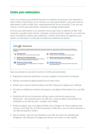 Centro para webmasters

Como uma empresa que pretende fornecer os resultados de pesquisa mais relevantes e
úteis na Web, empenhamo-nos em fornecer um apoio generalizado e justo para todos os
webmasters e todos os Web sites, independentemente da sua dimensão. É por isso que
criámos o Centro para webmasters, localizado em google.pt/webmasters.
O Centro para webmasters é um excelente recurso para todos os editores da Web. Este
responde a questões sobre rastreio, indexação e posicionamento; dispõe de um canal para
trocar comentários e alertar para problemas; e oferece ferramentas de diagnóstico que
apoiam os webmasters na detecção de potenciais problemas de rastreio.




Veja uma exemplo do que pode encontrar no Centro para webmasters.

• Diagnosticar potenciais problemas no acesso a páginas e fornecimento de soluções

• Solicitar a exclusão de páginas especíﬁcas do nosso índice

• Garantir que o arquivo robots.txt esteja a permitir e bloquear as páginas que pretende.

• Consultar as estatísticas de termos de pesquisa e de páginas relacionadas com o seu Web
  site:

• Estatísticas de termos de pesquisa: veriﬁque quais os termos de pesquisa que
  direccionam mais visitantes para o seu Web site, e quais os tópicos que poderiam ser
  ampliados no seu Web site para conseguir mais tráfego.

• Análise da página: veja a sua página da Web como o Google a vê. Veja as palavras mais
  comuns no seu Web site, os links incorporados no Web site e como os outros descrevem o
  seu Web site quando o visitam.

• Taxa de rastreio : veja com que frequência o seu Web site está a ser rastreado pelo
  Googlebot e dê indicações ao Google para rastrear com menor ou maior rapidez.




                                            13
 