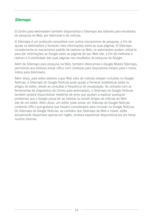 Sitemaps

O Centro para webmasters também disponibiliza o Sitemaps aos editores para resultados
de pesquisa na Web, por telemovel e de notícias.
O Sitemaps é um protocolo compatível com outros mecanismos de pesquisa, a ﬁm de
ajudar os webmasters a fornecer mais informações sobre as suas páginas. O Sitemaps
complementa os mecanismos padrão de rastreio na Web; os webmasters podem utilizá-lo
para dar informações ao Google sobre as páginas de seu Web site, a ﬁm de melhorar o
rastreio e a visibilidade das suas páginas nos resultados de pesquisa do Google.
Além do Sitemaps para pesquisa na Web, também oferecemos o Google Mobile Sitemaps,
permitindo aos editores enviar URLs com conteúdo para dispositivos móveis para o nosso
índice para telemoveis.
Além disso, para estes editores cujos Web sites de notícias estejam incluídos no Google
Notícias, o Sitemaps do Google Notícias pode ajudar a fornecer estatísticas sobre os
artigos do editor, desde as consultas à frequência de visualização. Se utilizado com as
ferramentas de diagnóstico do Centro para webmasters, o Sitemaps do Google Notícias
também poderá disponibilizar relatórios de erros que ajudam a explicar quaisquer
problemas que o Google possa ter ao rastrear ou extrair artigos de notícias do Web
site de um editor. Além disso, um editor pode enviar um Sitemap do Google Notícias
contendo URLs que gostaria que fossem considerados para inclusão no Google Notícias.
Os Sitemaps do Google Notícias, ao contrário dos Sitemaps da Web e móvel, estão
actualmente disponíveis apenas em inglês, embora esperemos disponibilizá-los em breve
noutros idiomas.




                                           14
 