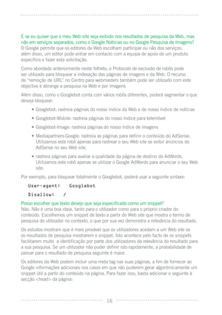 E se eu quiser que o meu Web site seja exibido nos resultados de pesquisa da Web, mas
não em serviços separados, como o Google Notícias ou no Google Pesquisa de Imagens?
O Google permite que os editores da Web escolham participar ou não dos serviços;
além disso, um editor pode entrar em contacto com a equipa de apoio de um produto
especíﬁco e fazer esta solicitação.
Como abordado anteriormente neste folheto, o Protocolo de exclusão de robôs pode
ser utilizado para bloquear a indexação das páginas de imagens e da Web. O recurso
de “remoção de URL” no Centro para webmasters também pode ser utilizado com este
objectivo e abrange a pesquisa na Web e por imagens
Além disso, como o Googlebot conta com vários robôs diferentes, poderá segmentar o que
deseja bloquear:
     • Googlebot: rastreia páginas do nosso índice da Web e de nosso índice de notícias
     • Googlebot-Mobile: rastreia páginas do nosso índice para telemóvel
     • Googlebot-Image: rastreia páginas do nosso índice de imagens
     • Mediapartners-Google: rastreia as páginas para deﬁnir o conteúdo do AdSense.
       Utilizamos este robô apenas para rastrear o seu Web site se exibir anúncios do
       AdSense no seu Web site.
     • rastreia páginas para avaliar a qualidade da página de destino do AdWords.
       Utilizamos este robô apenas se utilizar o Google AdWords para anunciar o seu Web
       site.
Por exemplo, para bloquear totalmente o Googlebot, poderá usar a seguinte sintaxe:
   User-agent:           Googlebot

   Disallow:         /

Posso escolher que texto desejo que seja especiﬁcado como um snippet?
Não. Não é uma boa ideia, tanto para o utilizador como para o próprio criador do
conteúdo. Escolhemos um snippet de texto a partir do Web site que mostra o termo de
pesquisa do utilizador no contexto, o que por sua vez demonstra a relevância do resultado.
Os estudos mostram que é mais provável que os utilizadores acedam a um Web site se
os resultados de pesquisa mostrarem o snippet. Isto acontece pelo facto de os snippets
facilitarem muito a identiﬁcação por parte dos utilizadores da relevância do resultado para
a sua pesquisa. Se um utilizador não puder deﬁnir isto rapidamente, a probabilidade de
passar para o resultado de pesquisa seguinte é maior.
Os editores da Web podem incluir uma meta tag nas suas páginas, a ﬁm de fornecer ao
Google informações adicionais nos casos em que não puderem gerar algoritmicamente um
snippet útil a partir do conteúdo na página. Para fazer isso, basta adicionar o seguinte à
secção <head> da página:



                                            16
 